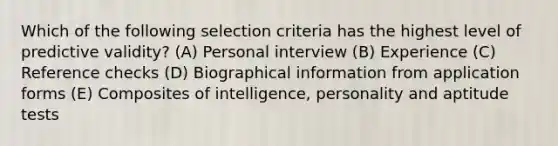 Which of the following selection criteria has the highest level of predictive validity? (A) Personal interview (B) Experience (C) Reference checks (D) Biographical information from application forms (E) Composites of intelligence, personality and aptitude tests