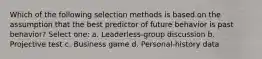 Which of the following selection methods is based on the assumption that the best predictor of future behavior is past behavior? Select one: a. Leaderless-group discussion b. Projective test c. Business game d. Personal-history data