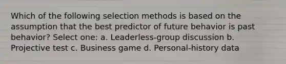 Which of the following selection methods is based on the assumption that the best predictor of future behavior is past behavior? Select one: a. Leaderless-group discussion b. Projective test c. Business game d. Personal-history data