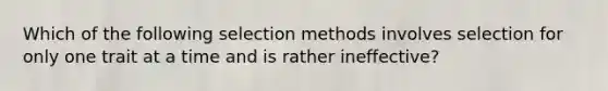 Which of the following selection methods involves selection for only one trait at a time and is rather ineffective?