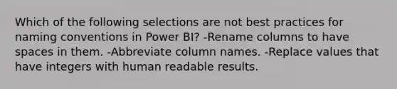 Which of the following selections are not best practices for naming conventions in Power BI? -Rename columns to have spaces in them. -Abbreviate column names. -Re<a href='https://www.questionai.com/knowledge/k5XDPK9aoX-place-value' class='anchor-knowledge'>place value</a>s that have integers with human readable results.