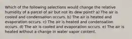 Which of the following selections would change the relative humidity of a parcel of air but not its dew point? a) The air is cooled and condensation occurs. b) The air is heated and evaporation occurs. c) The air is heated and condensation occurs. d) The air is cooled and evaporation occurs. e) The air is heated without a change in water vapor content.