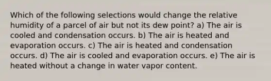 Which of the following selections would change the relative humidity of a parcel of air but not its dew point? a) The air is cooled and condensation occurs. b) The air is heated and evaporation occurs. c) The air is heated and condensation occurs. d) The air is cooled and evaporation occurs. e) The air is heated without a change in water vapor content.