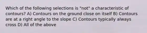 Which of the following selections is "not" a characteristic of contours? A) Contours on the ground close on itself B) Contours are at a right angle to the slope C) Contours typically always cross D) All of the above