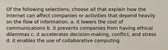 Of the following selections, choose all that explain how the Internet can affect companies or activities that depend heavily on the flow of information. a. it lowers the cost of communications b. it prevents companies from having ethical dilemmas c. it accelerates decision-making, conflict, and stress d. it enables the use of collaborative computing