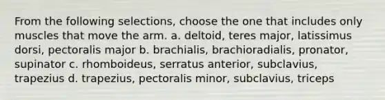 From the following selections, choose the one that includes only muscles that move the arm. a. deltoid, teres major, latissimus dorsi, pectoralis major b. brachialis, brachioradialis, pronator, supinator c. rhomboideus, serratus anterior, subclavius, trapezius d. trapezius, pectoralis minor, subclavius, triceps