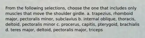 From the following selections, choose the one that includes only muscles that move the shoulder girdle. a. trapezius, rhomboid major, pectoralis minor, subclavius b. internal oblique, thoracis, deltoid, pectoralis minor c. procerus, capitis, pterygoid, brachialis d. teres major, deltoid, pectoralis major, triceps