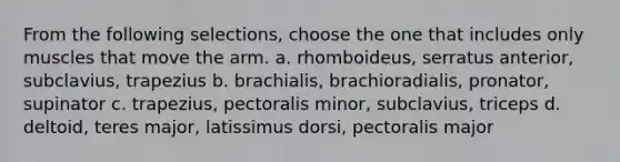 From the following selections, choose the one that includes only muscles that move the arm. a. rhomboideus, serratus anterior, subclavius, trapezius b. brachialis, brachioradialis, pronator, supinator c. trapezius, pectoralis minor, subclavius, triceps d. deltoid, teres major, latissimus dorsi, pectoralis major