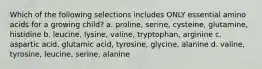 Which of the following selections includes ONLY essential amino acids for a growing child? a. proline, serine, cysteine, glutamine, histidine b. leucine, lysine, valine, tryptophan, arginine c. aspartic acid, glutamic acid, tyrosine, glycine, alanine d. valine, tyrosine, leucine, serine, alanine