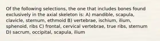 Of the following selections, the one that includes bones found exclusively in the axial skeleton is: A) mandible, scapula, clavicle, sternum, ethmoid B) vertebrae, ischium, ilium, sphenoid, ribs C) frontal, cervical vertebrae, true ribs, sternum D) sacrum, occipital, scapula, ilium