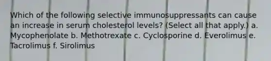 Which of the following selective immunosuppressants can cause an increase in serum cholesterol levels? (Select all that apply.) a. Mycophenolate b. Methotrexate c. Cyclosporine d. Everolimus e. Tacrolimus f. Sirolimus