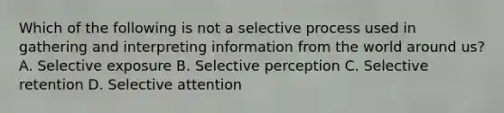 Which of the following is not a selective process used in gathering and interpreting information from the world around us? A. Selective exposure B. Selective perception C. Selective retention D. Selective attention