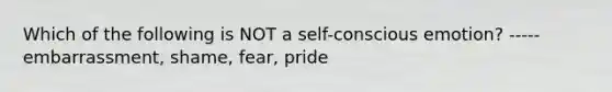 Which of the following is NOT a self-conscious emotion? ----- embarrassment, shame, fear, pride