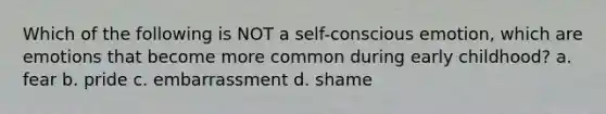 Which of the following is NOT a self-conscious emotion, which are emotions that become more common during early childhood? a. fear b. pride c. embarrassment d. shame