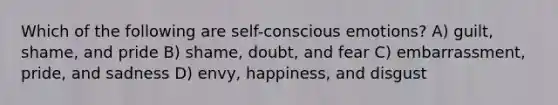 Which of the following are self-conscious emotions? A) guilt, shame, and pride B) shame, doubt, and fear C) embarrassment, pride, and sadness D) envy, happiness, and disgust