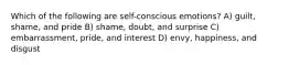 Which of the following are self-conscious emotions? A) guilt, shame, and pride B) shame, doubt, and surprise C) embarrassment, pride, and interest D) envy, happiness, and disgust