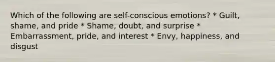 Which of the following are self-conscious emotions? * Guilt, shame, and pride * Shame, doubt, and surprise * Embarrassment, pride, and interest * Envy, happiness, and disgust