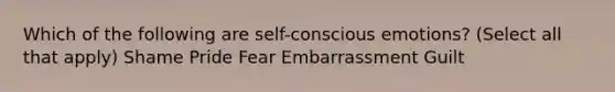 Which of the following are self-conscious emotions? (Select all that apply) Shame Pride Fear Embarrassment Guilt