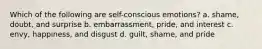 Which of the following are self-conscious emotions? a. shame, doubt, and surprise b. embarrassment, pride, and interest c. envy, happiness, and disgust d. guilt, shame, and pride