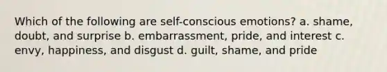 Which of the following are self-conscious emotions? a. shame, doubt, and surprise b. embarrassment, pride, and interest c. envy, happiness, and disgust d. guilt, shame, and pride