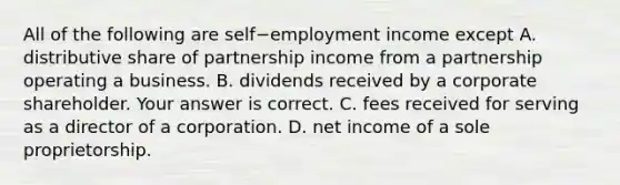 All of the following are self−employment income except A. distributive share of partnership income from a partnership operating a business. B. dividends received by a corporate shareholder. Your answer is correct. C. fees received for serving as a director of a corporation. D. net income of a sole proprietorship.