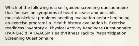 Which of the following is a self-guided screening questionnaire that focuses on symptoms of heart disease and possible musculoskeletal problems needing evaluation before beginning an exercise program? a. Health history evaluation b. Exercise readiness inventory c. Physical Activity Readiness Questionnaire (PAR-Q+) d. AHA/ACSM Health/Fitness Facility Preparticipation Screening Questionnaire