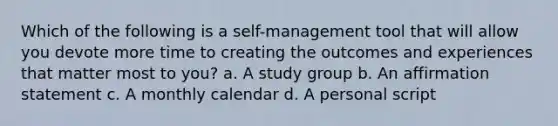 Which of the following is a self-management tool that will allow you devote more time to creating the outcomes and experiences that matter most to you? a. A study group b. An affirmation statement c. A monthly calendar d. A personal script