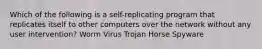 Which of the following is a self-replicating program that replicates itself to other computers over the network without any user intervention? Worm Virus Trojan Horse Spyware