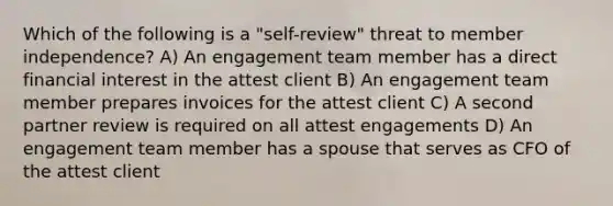 Which of the following is a "self-review" threat to member independence? A) An engagement team member has a direct financial interest in the attest client B) An engagement team member prepares invoices for the attest client C) A second partner review is required on all attest engagements D) An engagement team member has a spouse that serves as CFO of the attest client