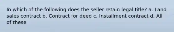 In which of the following does the seller retain legal title? a. Land sales contract b. Contract for deed c. Installment contract d. All of these