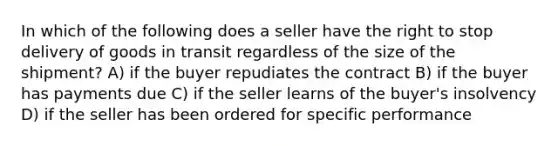 In which of the following does a seller have the right to stop delivery of goods in transit regardless of the size of the shipment? A) if the buyer repudiates the contract B) if the buyer has payments due C) if the seller learns of the buyer's insolvency D) if the seller has been ordered for specific performance