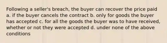 Following a seller's breach, the buyer can recover the price paid a. if the buyer cancels the contract b. only for goods the buyer has accepted c. for all the goods the buyer was to have received, whether or not they were accepted d. under none of the above conditions