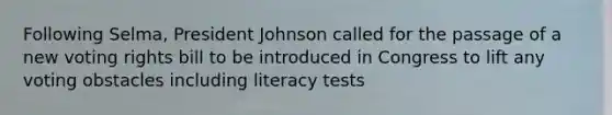 Following Selma, President Johnson called for the passage of a new voting rights bill to be introduced in Congress to lift any voting obstacles including literacy tests