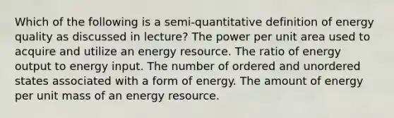 Which of the following is a semi-quantitative definition of energy quality as discussed in lecture? The power per unit area used to acquire and utilize an energy resource. The ratio of energy output to energy input. The number of ordered and unordered states associated with a form of energy. The amount of energy per unit mass of an energy resource.