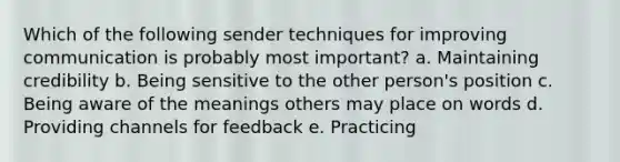 Which of the following sender techniques for improving communication is probably most important? a. Maintaining credibility b. Being sensitive to the other person's position c. Being aware of the meanings others may place on words d. Providing channels for feedback e. Practicing