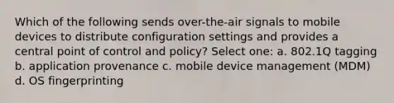 Which of the following sends over-the-air signals to mobile devices to distribute configuration settings and provides a central point of control and policy? Select one: a. 802.1Q tagging b. application provenance c. mobile device management (MDM) d. OS fingerprinting