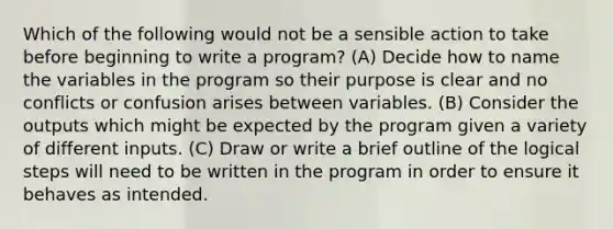 Which of the following would not be a sensible action to take before beginning to write a program? (A) Decide how to name the variables in the program so their purpose is clear and no conflicts or confusion arises between variables. (B) Consider the outputs which might be expected by the program given a variety of different inputs. (C) Draw or write a brief outline of the logical steps will need to be written in the program in order to ensure it behaves as intended.