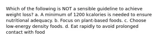 Which of the following is NOT a sensible guideline to achieve weight loss? a. A minimum of 1200 kcalories is needed to ensure nutritional adequacy. b. Focus on plant-based foods. c. Choose low-energy density foods. d. Eat rapidly to avoid prolonged contact with food