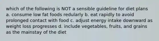 which of the following is NOT a sensible guideline for diet plans a. consume low fat foods redularly b. eat rapidly to avoid prolonged contact with food c. adjust energy intake downward as weight loss progresses d. include vegetables, fruits, and grains as the mainstay of the diet