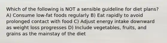 Which of the following is NOT a sensible guideline for diet plans? A) Consume low-fat foods regularly B) Eat rapidly to avoid prolonged contact with food C) Adjust energy intake downward as weight loss progresses D) Include vegetables, fruits, and grains as the mainstay of the diet