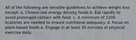 All of the following are sensible guidelines to achieve weight loss except: a. Choose low energy density foods b. Eat rapidly to avoid prolonged contact with food. c. A minimum of 1200 kcalories are needed to ensure nutritional adequacy. d. Focus on plant-based foods e. Engage in at least 30 minutes of physical exercise daily.