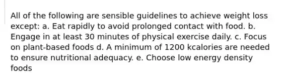 All of the following are sensible guidelines to achieve weight loss except: a. Eat rapidly to avoid prolonged contact with food. b. Engage in at least 30 minutes of physical exercise daily. c. Focus on plant-based foods d. A minimum of 1200 kcalories are needed to ensure nutritional adequacy. e. Choose low energy density foods