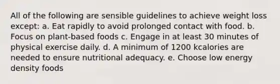 All of the following are sensible guidelines to achieve weight loss except: a. Eat rapidly to avoid prolonged contact with food. b. Focus on plant-based foods c. Engage in at least 30 minutes of physical exercise daily. d. A minimum of 1200 kcalories are needed to ensure nutritional adequacy. e. Choose low energy density foods