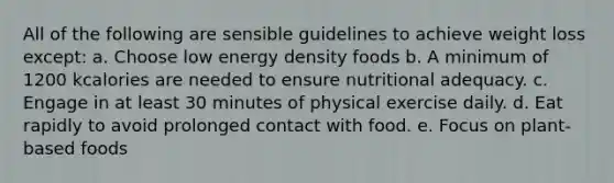 All of the following are sensible guidelines to achieve weight loss except: a. Choose low energy density foods b. A minimum of 1200 kcalories are needed to ensure nutritional adequacy. c. Engage in at least 30 minutes of physical exercise daily. d. Eat rapidly to avoid prolonged contact with food. e. Focus on plant-based foods