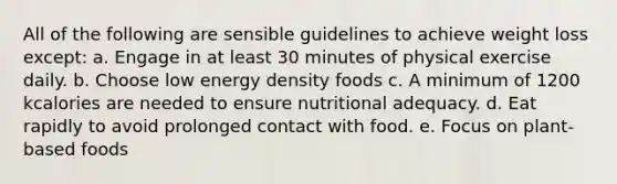 All of the following are sensible guidelines to achieve weight loss except: a. Engage in at least 30 minutes of physical exercise daily. b. Choose low energy density foods c. A minimum of 1200 kcalories are needed to ensure nutritional adequacy. d. Eat rapidly to avoid prolonged contact with food. e. Focus on plant-based foods