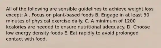 All of the following are sensible guidelines to achieve weight loss except: A.. Focus on plant-based foods B. Engage in at least 30 minutes of physical exercise daily. C. A minimum of 1200 kcalories are needed to ensure nutritional adequacy. D. Choose low energy density foods E. Eat rapidly to avoid prolonged contact with food.