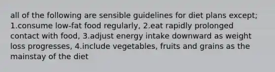 all of the following are sensible guidelines for diet plans except; 1.consume low-fat food regularly, 2.eat rapidly prolonged contact with food, 3.adjust energy intake downward as weight loss progresses, 4.include vegetables, fruits and grains as the mainstay of the diet