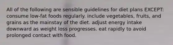 All of the following are sensible guidelines for diet plans EXCEPT: consume low-fat foods regularly. include vegetables, fruits, and grains as the mainstay of the diet. adjust energy intake downward as weight loss progresses. eat rapidly to avoid prolonged contact with food.