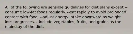 All of the following are sensible guidelines for diet plans except --consume low-fat foods regularly. --eat rapidly to avoid prolonged contact with food. --adjust energy intake downward as weight loss progresses. --include vegetables, fruits, and grains as the mainstay of the diet.