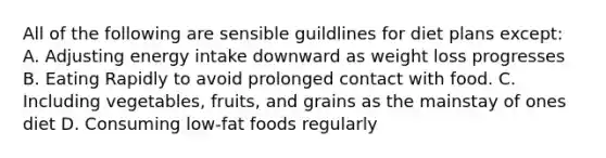 All of the following are sensible guildlines for diet plans except: A. Adjusting energy intake downward as weight loss progresses B. Eating Rapidly to avoid prolonged contact with food. C. Including vegetables, fruits, and grains as the mainstay of ones diet D. Consuming low-fat foods regularly